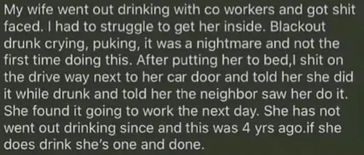 A husband telling a little secret of what he did once: "My wife went out drinking with co workers and got shit faced. I had to struggle to get her inside. Blackout drunk crying, puking, it was a nightmare and not the first time doing this. After putting her to bed,I shit on the drive way next to her car door and told her she did it while drunk and told her neighbor saw her do it. She found it going to work the next day. She has not went out drinking since and this was 4 yrs ago.if she does drink she's one and done."