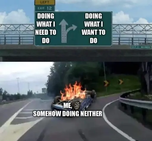 car turning on the offramp meme. sign going straight down the road is labeled Doing what I need to do. the sign to the offramp is labeled doing what I want to do. the car is flipped upside down and is on fire and is labeled Me somehow doing neither