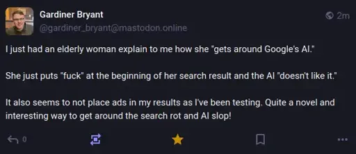 A screenshot of a mastodon post by gardiner_bryant@mastodon.online, reading: "I just had an elderly woman explain to me how she "gets around Google's AI."  She just puts "fuck" at the beginning of her search result and the AI "doesn't like it."  It also seems to not place ads in my results as I've been testing. Quite a novel and interesting way to get around the search rot and AI slop!"