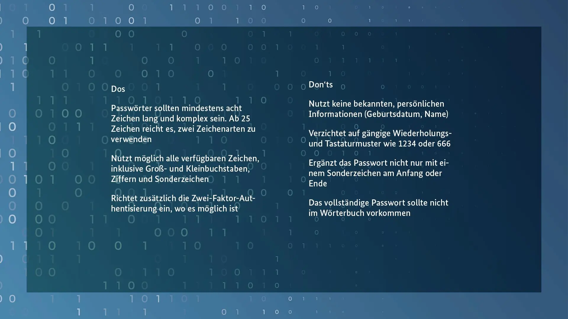 Dos: Passwörter sollte mindestens acht Zeichen lang und komplex sein. Ab 25 Zeichen reicht es, zwei Zeichenarten zu verwenden. Nutzt möglich alle verfügbaren Zeichen, inkl. Groß- und Kleinbuchstaben, Ziffern und Sonderzeichen. Richtet zusätzlich die Zwei-Faktor-Authentisierung ein, wo es möglich ist.

Don'ts: Nutzt keine bekannten, persönlichen Informationen (Geburtsdatum, Name), Verzichtet auf gängige Wiederholungs- und Tastaturmuster wie 1234 oder 666. Ergänzt das Passwort nicht nur mit einem Sonderzeichen am Anfang oder Ende. Das vollständige Passwort sollte nicht im Wörterbuch vorkommen.
