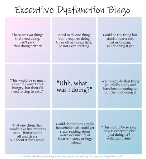 A three by three bingo grid with muted pink and blue colours, titled Executive Dysfunction Bingo. The squares read, from top left to right and going down in order: There are two things that need doing, can't pick, thus doing neither. Need to do one thing but it requires doing three other things first, so not even starting. Could do the thing but stuck under a soft pet or human, so not doing it yet. Second row: "This would be so much easier if I wasn't this hungry, but then I'd need to stop to eat..." Centre, free frame titled in a bigger font: "Uhh, what was I doing?" Continuing with smaller font: Wanting to do that thing you really enjoy and have been meaning to, but then not doing it. Third row: That one thing that would take five minutes to do - Better put it off and stress out about it for a while. Could do that one simple household task, could get stuck reading about weird oceanic life or bizarre history or bugs instead. "This should be so easy, how is everyone else just doing it?? Welp, guilt time." The very bottom, in a fainter blue colour and much smaller: "I should really have been doing something else and not making this." Then the handle and thus signature of user Sini Tuulia on Eldritch Café in the same tiny font.