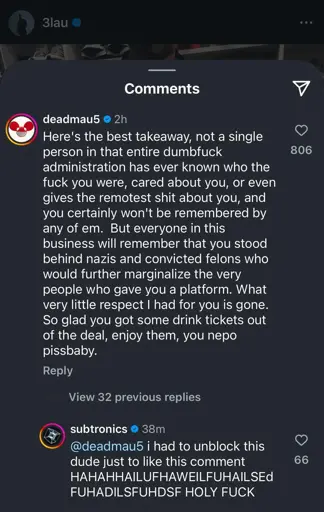 A screenshot of Instagram comments under a post by 3lau. The top comment is from Deadmau5 and reads: "Here’s the best takeaway, not a single person in that entire dumbfuck administration has ever known who the fuck you were, cared about you, or even gives the remotest shit about you, and you certainly won’t be remembered by any of em. But everyone in this business will remember that you stood behind nazis and convicted felons who would further marginalize the very people who gave you a platform. What very little respect I had for you is gone. So glad you got some drink tickets out of the deal, enjoy them, you nepo pissbaby." The comment has 806 likes.

A reply from Subtronics reads: "@deadmau5 I had to unblock this dude just to like this comment HAHAHAILUFHAWEILFUHAILSEd FUHADILSFUHDSF HOLY F***" with 66 likes.