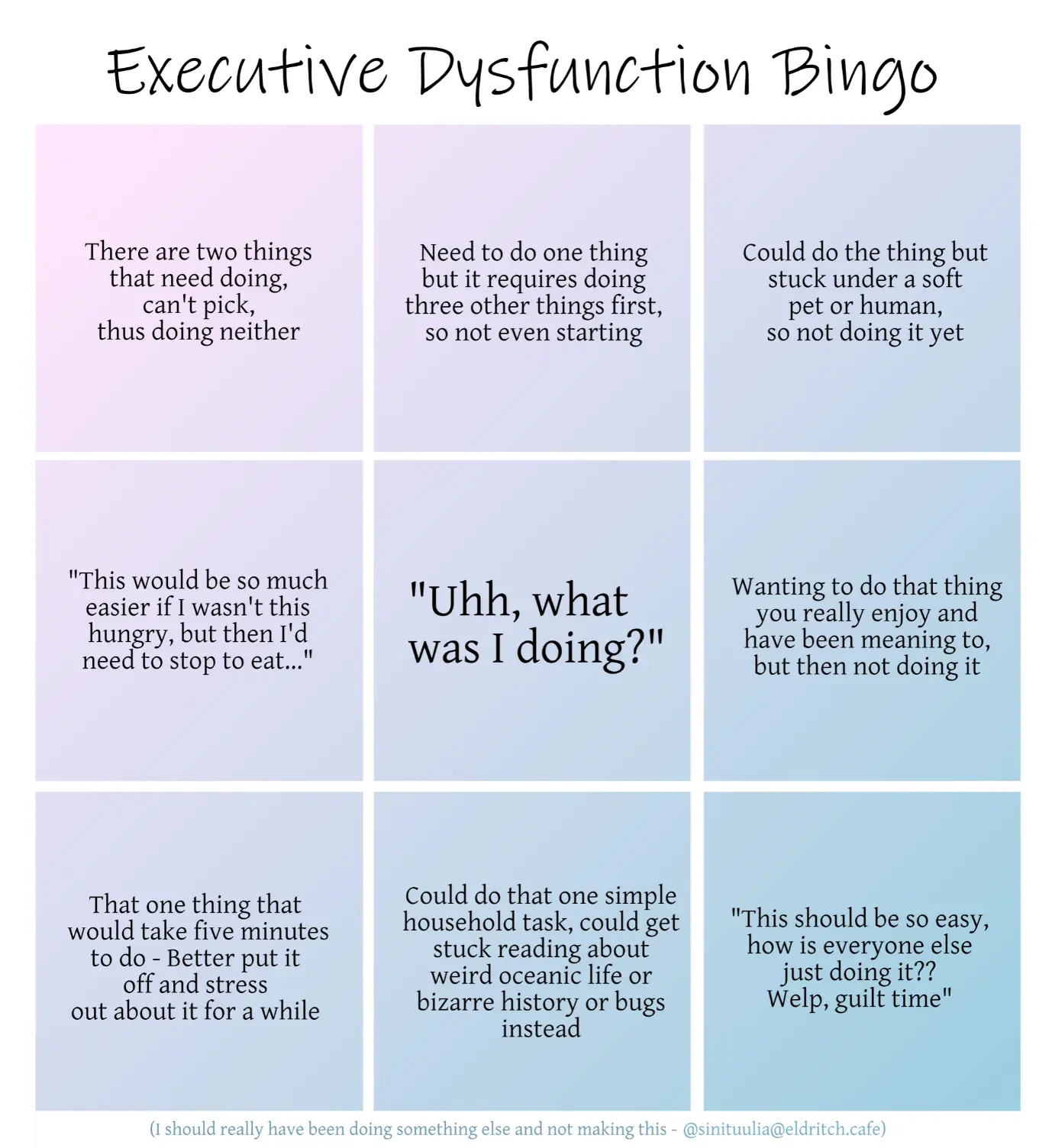 A three by three bingo grid with muted pink and blue colours, titled Executive Dysfunction Bingo. The squares read, from top left to right and going down in order: There are two things that need doing, can't pick, thus doing neither. Need to do one thing but it requires doing three other things first, so not even starting. Could do the thing but stuck under a soft pet or human, so not doing it yet. Second row: "This would be so much easier if I wasn't this hungry, but then I'd need to stop to eat..." Centre, free frame titled in a bigger font: "Uhh, what was I doing?" Continuing with smaller font: Wanting to do that thing you really enjoy and have been meaning to, but then not doing it. Third row: That one thing that would take five minutes to do - Better put it off and stress out about it for a while. Could do that one simple household task, could get stuck reading about weird oceanic life or bizarre history or bugs instead. "This should be so easy, how is everyone else just doing it?? Welp, guilt time." The very bottom, in a fainter blue colour and much smaller: "I should really have been doing something else and not making this." Then the handle and thus signature of user Sini Tuulia on Eldritch Café in the same tiny font.