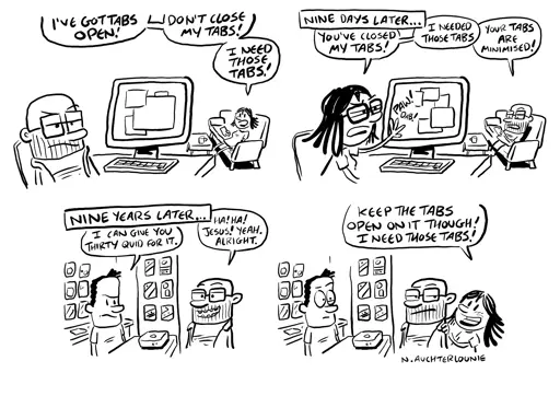Four-panel comic strip. Panel 1: A man sits at a desktop computer, looking grumpy as a woman sitting on a nearby sofa shouts in his direction, "I've got tabs open! Don't close my tabs! I need those tabs!" Panel 2: Caption: "Nine days later..." The woman is now sitting at the computer, pawing angrily at the screen while the man sits on the sofa. She says, "You've closed my tabs! I needed those tabs!" He replies, "Your tabs are minimised!" Panel 3: Caption: "Nine years later..." The man is in a shop, where the shop attendant looks at a box on the counter between them. The attendant says, "I can give you thirty quid for it." Smiling, the man replies, "Ha! Ha! Jesus! Yeah, alright." Panel 4: as before, but the frame is larger revealing the woman is also in the shop standing next to the man. She tells the attendant, "Keep the tabs open on it though! I need those tabs!" The comic is signed "N. Auchterlounie".