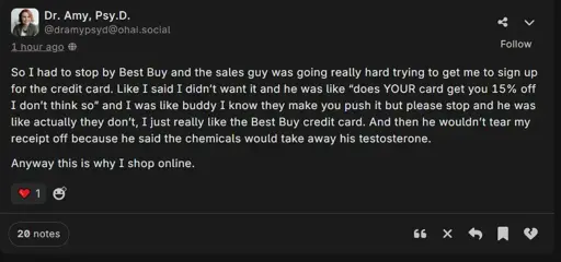 A post by Dr. Amy Psy.D. @dramypsyd@ohai.social saying: So I had to stop by Best Buy and the sales guy was going really hard trying to get me to sign up for the credit card. Like I said I didn’t want it and he was like “does YOUR card get you 15% off I don’t think so” and I was like buddy I know they make you push it but please stop and he was like actually they don’t, I just really like the Best Buy credit card. And then he wouldn’t tear my receipt off because he said the chemicals would take away his testosterone.  Anyway this is why I shop online. 