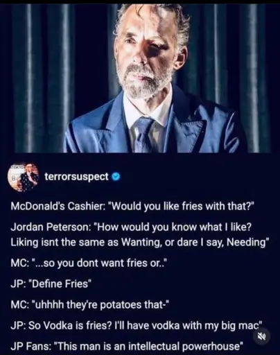 Screenshot of a fake interview with Jordan Peterson with the following dialog:
McDonald's Cashier: "Would you like fries with that?" Jordan Peterson: "How would you know what I like?
Liking isnt the same as Wanting, or dare I say, Needing* MC: "...so you dont want fries or."
JP: "Define Fries"
MC: "uhhhh they're potatoes that-"
JP: So Vodka is fries? I'll have vodka with my big mac"
老
JP Fans: "This man is an intellectual powerhouse"
