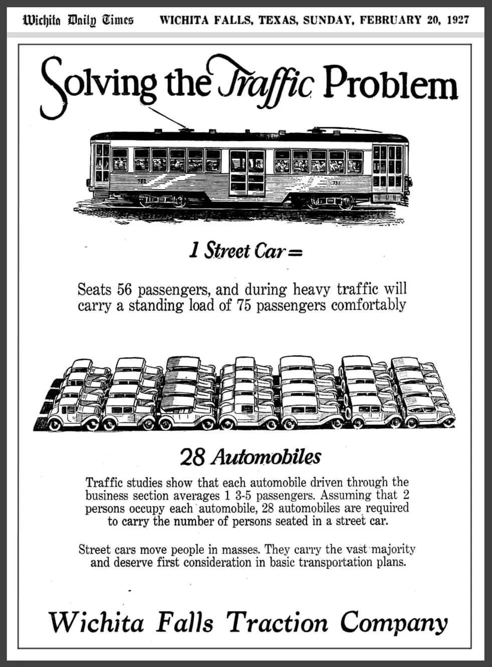 Manifesto pubblicitario a di una compagnia di tram. Segue il testo con 

Wichita Daily Times =WICHITA FALLS, TEXAS, DOMENICA 20 FEBBRAIO 1927 

Risolvere il problema del traffico 

🚋
1 tram =

Può ospitare 56 passeggeri e, in caso di traffico intenso, può trasportare comodamente un carico in piedi di 75 passeggeri

🚗🚙🚗🚙🚗🚙🚗
🚙🚗🚙🚗🚙🚗🚙
🚗🚙🚗🚙🚗🚙🚗
🚙🚗🚙🚗🚙🚗🚙
28 automobili

Gli studi sul traffico dimostrano che ogni automobile guidata attraverso la sezione commerciale trasporta in media 1.3-1.5 passeggeri. Supponendo che 2 persone occupino ogni automobile, sono necessarie 28 automobili per trasportare il numero di persone sedute in un tram. 

I tram trasportano le persone in massa. Trasportano la stragrande maggioranza e meritano la priorità nei piani di trasporto di base. 

Wichita Falls Traction Company
