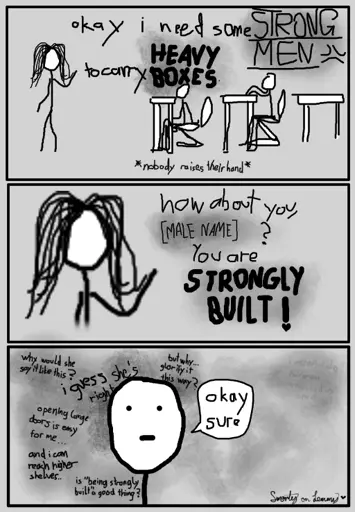 three panel greyscale comic drawn digitally with low resolution. first panel: woman on left says "okay i need some strong men to carry heavy boxes". two people sit in chairs at desks. looks like classroom. below: "*nobody raises hand*". second panel: zoom in on woman saying "how about you, [MALE NAME]? You are strongly built!". Third panel: close up of one person, simple face, with thoughts in the background saying: "why would she say it like this?", "i guess she's right", "opening large doors is easy for me...", "and i can reach higher shelves", "but why glorify it this way?", "is being 'strongly built' a good thing?". and one thought far removed from the others saying "i mean i do hav a dick... a messed up one at that". Bottom right has sign saying "Smorty on Lemmy" with a heart next to it.